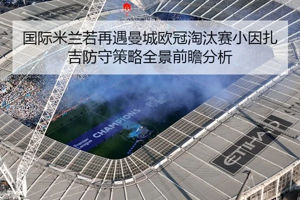 国际米兰若再遇曼城欧冠淘汰赛小因扎吉防守策略全景前瞻分析
