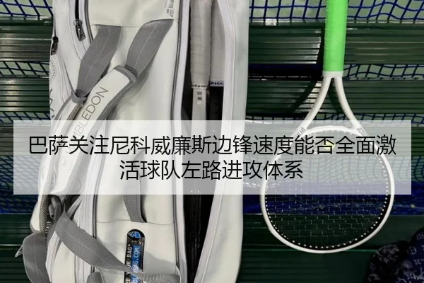 巴萨关注尼科威廉斯边锋速度能否全面激活球队左路进攻体系
