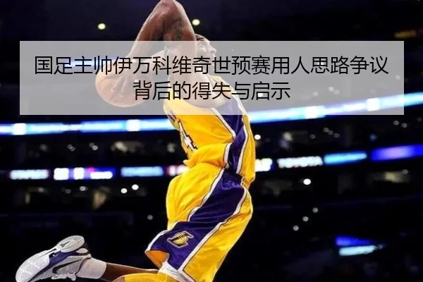 国足主帅伊万科维奇世预赛用人思路争议背后的得失与启示